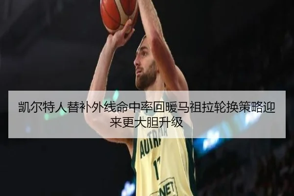 凯尔特人替补外线命中率回暖马祖拉轮换策略迎来更大胆升级